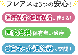 フレアスは3つの安心！医療保険・健康保険が使える！国家資格保有者が治療！ご自宅・介護施設へ訪問マッサージ！鹿児島市、伊集院（一部）、姶良市（一部）